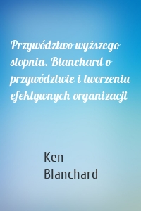 Przywództwo wyższego stopnia. Blanchard o przywództwie i tworzeniu efektywnych organizacji
