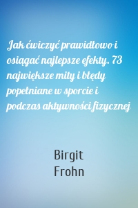 Jak ćwiczyć prawidłowo i osiągać najlepsze efekty. 73 największe mity i błędy popełniane w sporcie i podczas aktywności fizycznej