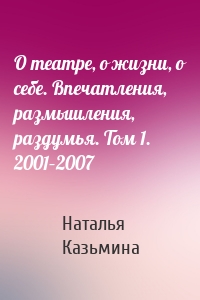 О театре, о жизни, о себе. Впечатления, размышления, раздумья. Том 1. 2001–2007