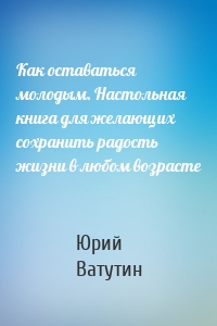 Как оставаться молодым. Настольная книга для желающих сохранить радость жизни в любом возрасте