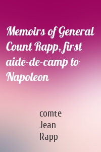 Memoirs of General Count Rapp, first aide-de-camp to Napoleon