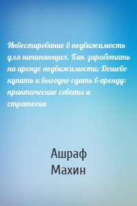 Инвестирование в недвижимость для начинающих. Как заработать на аренде недвижимости; Дешево купить и выгодно сдать в аренду: практические советы и стратегии