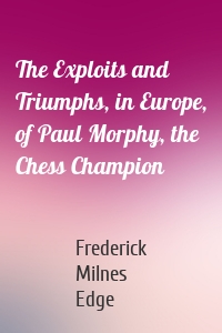 The Exploits and Triumphs, in Europe, of Paul Morphy, the Chess Champion