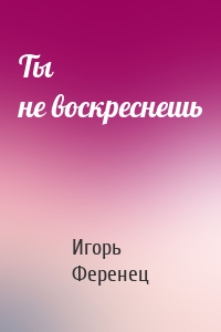 Ты не воскреснешь