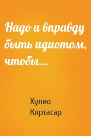Обложка книги «Надо и вправду быть идиотом, чтобы…» — Хулио Кортасар