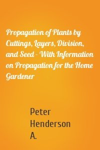 Propagation of Plants by Cuttings, Layers, Division, and Seed - With Information on Propagation for the Home Gardener