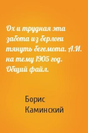 Обложка книги «Ох и трудная эта забота из берлоги тянуть бегемота. А.И. на тему 1905 год. Общий файл.» — Борис Каминский