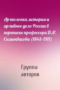 Археология, история и архивное дело России в переписке профессора Д.Я. Самоквасова (1843–1911)