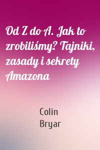 Od Z do A. Jak to zrobiliśmy? Tajniki, zasady i sekrety Amazona