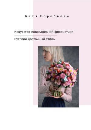 Обложка книги «Искусство повседневной флористики – Русский цветочный стиль» — Катя Воробьёва