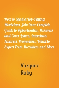 How to Land a Top-Paying Morticians Job: Your Complete Guide to Opportunities, Resumes and Cover Letters, Interviews, Salaries, Promotions, What to Expect From Recruiters and More