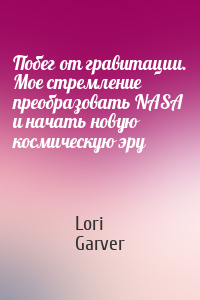 Lori Garver - Побег от гравитации. Мое стремление преобразовать NASA и начать новую космическую эру