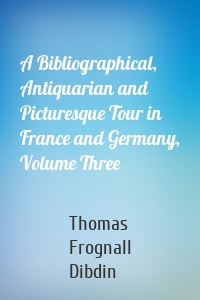 A Bibliographical, Antiquarian and Picturesque Tour in France and Germany, Volume Three