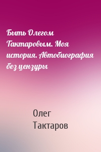 Быть Олегом Тактаровым. Моя история. Автобиография без цензуры