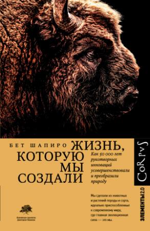 Обложка книги «Жизнь, которую мы создали. Как пятьдесят тысяч лет рукотворных инноваций усовершенствовали и преобразили природу» — Бет Шапиро