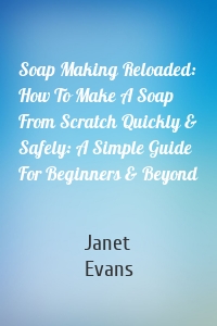 Soap Making Reloaded: How To Make A Soap From Scratch Quickly & Safely: A Simple Guide For Beginners & Beyond