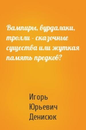 Обложка книги «Вампиры, вурдалаки, тролли - сказочные существа или жуткая память предков?» — Игорь Денисюк
