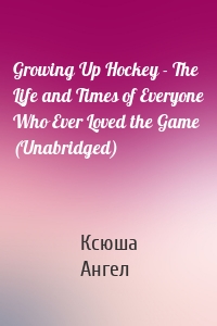 Growing Up Hockey - The Life and Times of Everyone Who Ever Loved the Game (Unabridged)
