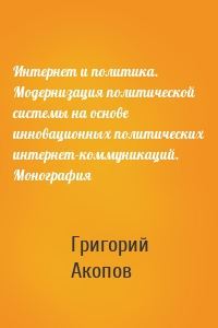 Интернет и политика. Модернизация политической системы на основе инновационных политических интернет-коммуникаций. Монография