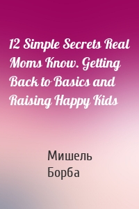 12 Simple Secrets Real Moms Know. Getting Back to Basics and Raising Happy Kids
