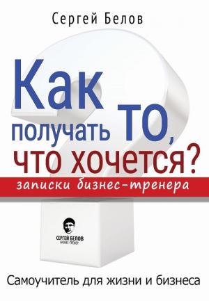 Обложка книги «Как получать то, что хочется? Записки бизнес-тренера» — Сергей Белов