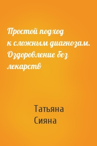 Простой подход к сложным диагнозам. Оздоровление без лекарств