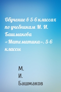 Обучение в 5-6 классах по учебникам М. И. Башмакова «Математика». 5-6 классы