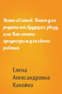 Выше облаков. Книга для родителей будущих звезд, или Как стать продюсером для своего ребенка