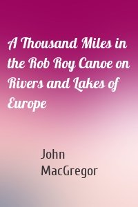 A Thousand Miles in the Rob Roy Canoe on Rivers and Lakes of Europe