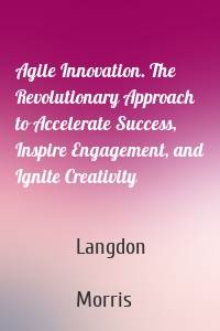 Agile Innovation. The Revolutionary Approach to Accelerate Success, Inspire Engagement, and Ignite Creativity
