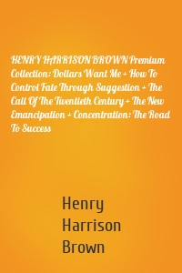 HENRY HARRISON BROWN Premium Collection: Dollars Want Me + How To Control Fate Through Suggestion + The Call Of The Twentieth Century + The New Emancipation + Concentration: The Road To Success
