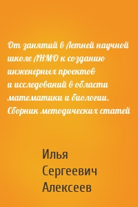 От занятий в Летней научной школе ЛНМО к созданию инженерных проектов и исследований в области математики и биологии. Сборник методических статей