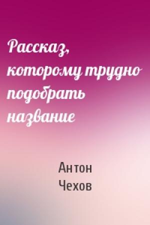 Обложка книги «Рассказ, которому трудно подобрать название» — Антон Чехов