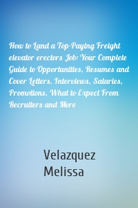 How to Land a Top-Paying Freight elevator erectors Job: Your Complete Guide to Opportunities, Resumes and Cover Letters, Interviews, Salaries, Promotions, What to Expect From Recruiters and More