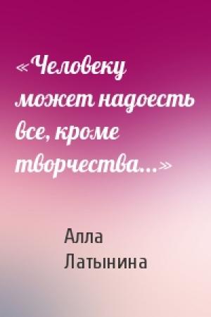 Обложка книги ««Человеку может надоесть все, кроме творчества...»» — Алла Латынина