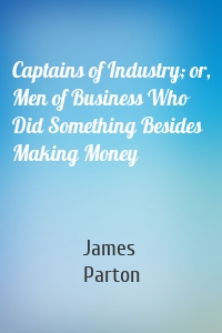 Captains of Industry; or, Men of Business Who Did Something Besides Making Money