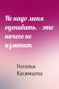 Не надо меня оценивать, – это ничего не изменит