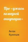 Антон Кузнецов - Про «ужасы немецкой оккупации»