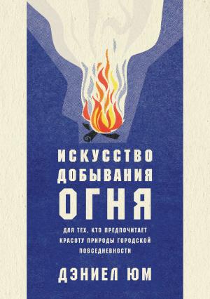 Обложка книги «Искусство добывания огня. Для тех, кто предпочитает красоту природы городской повседневности» — Дэниел Юм