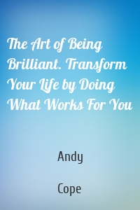 The Art of Being Brilliant. Transform Your Life by Doing What Works For You