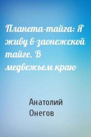 Обложка книги «Планета–тайга: Я живу в заонежской тайге. В медвежьем краю» — Анатолий Онегов
