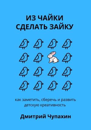 Обложка книги «Из чайки сделать зайку: как заметить, сберечь и развить детскую креативность» — Дмитрий Чупахин