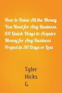 How to Raise All the Money You Need for Any Business. 101 Quick Ways to Acquire Money for Any Business Project in 30 Days or Less