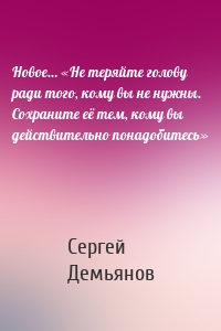 Новое… «Не теряйте голову ради того, кому вы не нужны. Сохраните её тем, кому вы действительно понадобитесь»