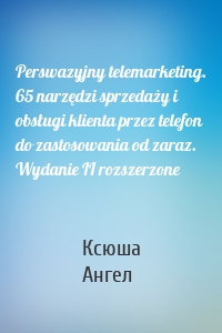 Perswazyjny telemarketing. 65 narzędzi sprzedaży i obsługi klienta przez telefon do zastosowania od zaraz. Wydanie II rozszerzone