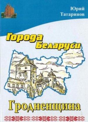 Обложка книги «Города Беларуси в некоторых интересных исторических сведениях. Гродненщина» — Юрий Татаринов