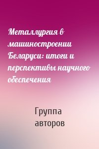 Металлургия в машиностроении Беларуси: итоги и перспективы научного обеспечения