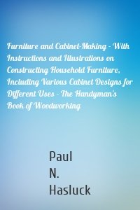 Furniture and Cabinet-Making - With Instructions and Illustrations on Constructing Household Furniture, Including Various Cabinet Designs for Different Uses - The Handyman's Book of Woodworking