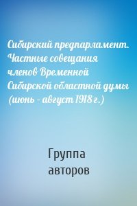 Сибирский предпарламент. Частные совещания членов Временной Сибирской областной думы (июнь – август 1918 г.)