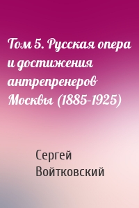 Том 5. Русская опера и достижения антрепренеров Москвы (1885–1925)